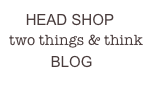     HEAD SHOP
two things & think 
          BLOG